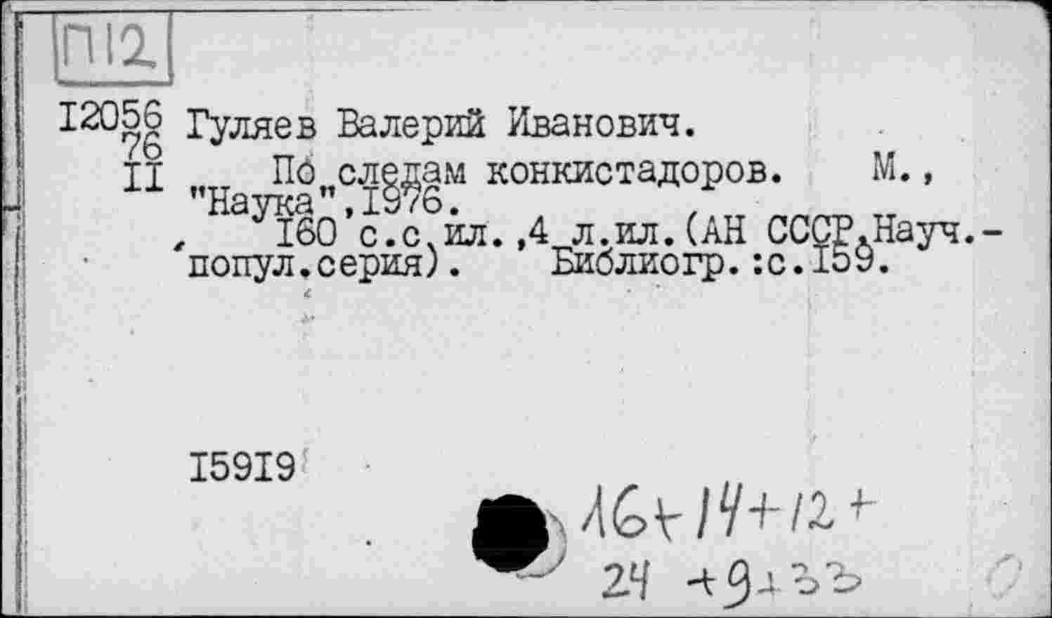 ﻿12056 Гуляев Валерий Иванович.
II ПО следам конкистадоров. ’’Наука", 1976.	.	,._
'популїсерйя)
м.,
ІбО’сїс^йл. ,4 л.ил.(АН СССР.Науч. л.серия). Библиогр.:с.159.
I59I9
